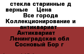 стекла старинные д верные. › Цена ­ 16 000 - Все города Коллекционирование и антиквариат » Антиквариат   . Ленинградская обл.,Сосновый Бор г.